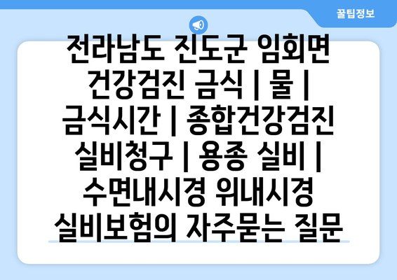 전라남도 진도군 임회면 건강검진 금식 | 물 | 금식시간 | 종합건강검진 실비청구 | 용종 실비 | 수면내시경 위내시경 실비보험