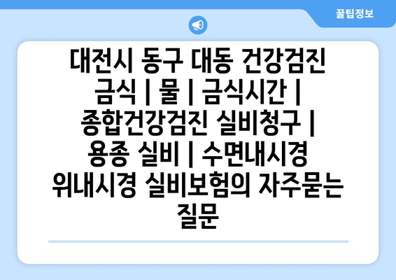 대전시 동구 대동 건강검진 금식 | 물 | 금식시간 | 종합건강검진 실비청구 | 용종 실비 | 수면내시경 위내시경 실비보험