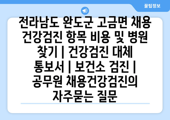 전라남도 완도군 고금면 채용 건강검진 항목 비용 및 병원 찾기 | 건강검진 대체 통보서 | 보건소 검진 | 공무원 채용건강검진