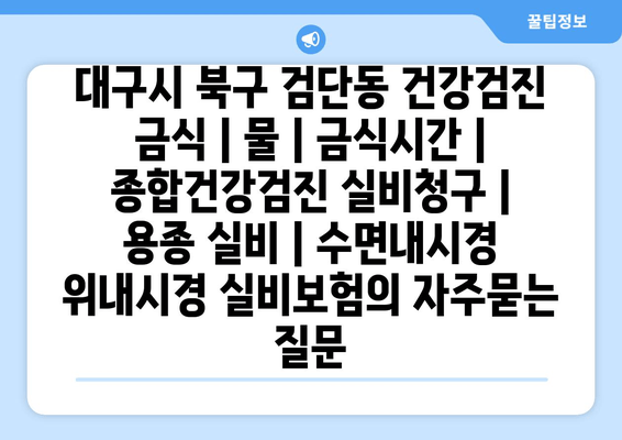 대구시 북구 검단동 건강검진 금식 | 물 | 금식시간 | 종합건강검진 실비청구 | 용종 실비 | 수면내시경 위내시경 실비보험