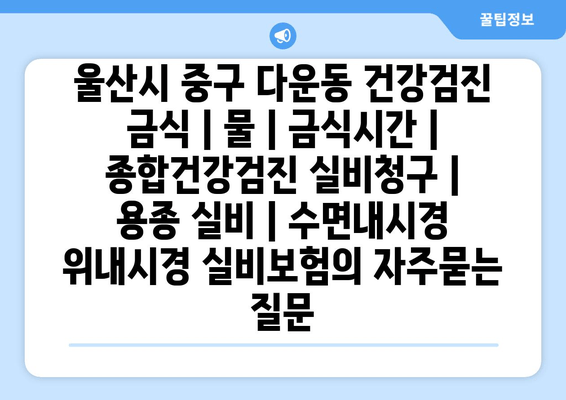 울산시 중구 다운동 건강검진 금식 | 물 | 금식시간 | 종합건강검진 실비청구 | 용종 실비 | 수면내시경 위내시경 실비보험