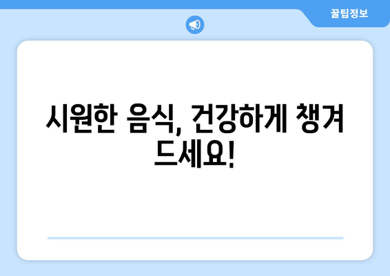 시원한 음식, 건강하게 챙겨 드세요!