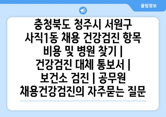 충청북도 청주시 서원구 사직1동 채용 건강검진 항목 비용 및 병원 찾기 | 건강검진 대체 통보서 | 보건소 검진 | 공무원 채용건강검진