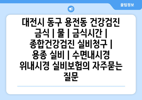 대전시 동구 용전동 건강검진 금식 | 물 | 금식시간 | 종합건강검진 실비청구 | 용종 실비 | 수면내시경 위내시경 실비보험