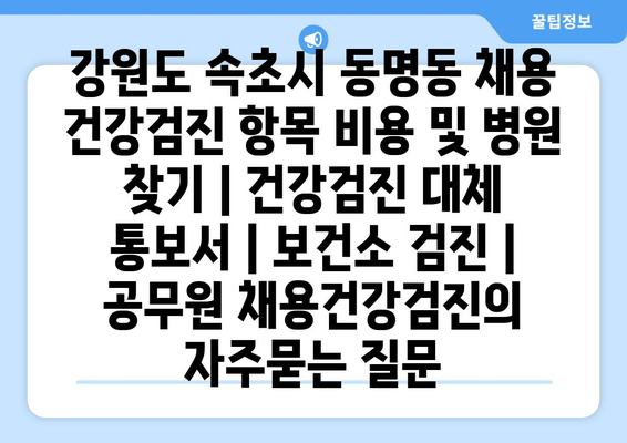 강원도 속초시 동명동 채용 건강검진 항목 비용 및 병원 찾기 | 건강검진 대체 통보서 | 보건소 검진 | 공무원 채용건강검진