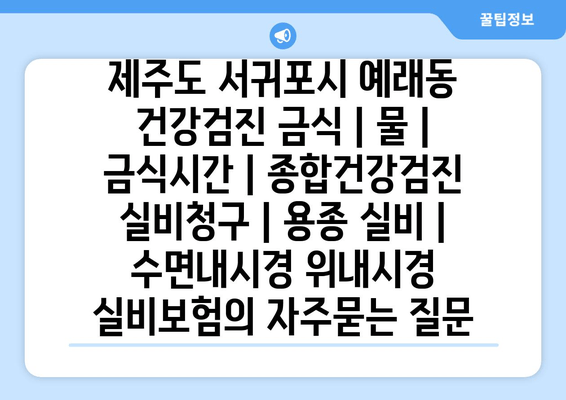 제주도 서귀포시 예래동 건강검진 금식 | 물 | 금식시간 | 종합건강검진 실비청구 | 용종 실비 | 수면내시경 위내시경 실비보험