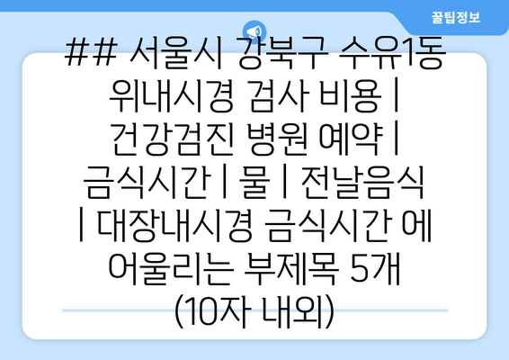 ## 서울시 강북구 수유1동 위내시경 검사 비용 | 건강검진 병원 예약 | 금식시간 | 물 | 전날음식 | 대장내시경 금식시간 에 어울리는 부제목 5개 (10자 내외)