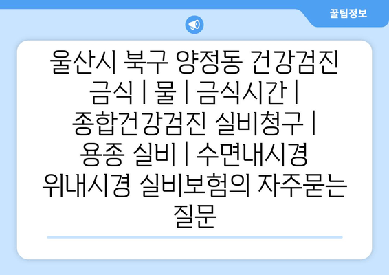 울산시 북구 양정동 건강검진 금식 | 물 | 금식시간 | 종합건강검진 실비청구 | 용종 실비 | 수면내시경 위내시경 실비보험