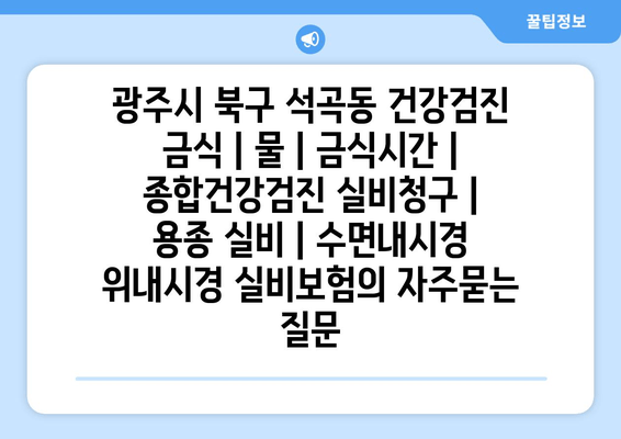 광주시 북구 석곡동 건강검진 금식 | 물 | 금식시간 | 종합건강검진 실비청구 | 용종 실비 | 수면내시경 위내시경 실비보험