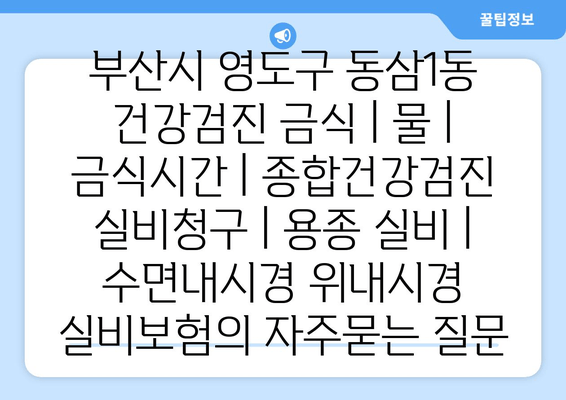 부산시 영도구 동삼1동 건강검진 금식 | 물 | 금식시간 | 종합건강검진 실비청구 | 용종 실비 | 수면내시경 위내시경 실비보험