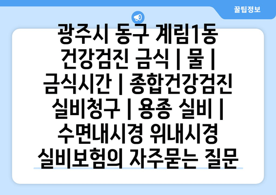 광주시 동구 계림1동 건강검진 금식 | 물 | 금식시간 | 종합건강검진 실비청구 | 용종 실비 | 수면내시경 위내시경 실비보험