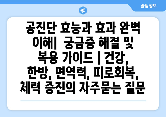 공진단 효능과 효과 완벽 이해|  궁금증 해결 및 복용 가이드 | 건강, 한방, 면역력, 피로회복, 체력 증진