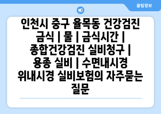 인천시 중구 율목동 건강검진 금식 | 물 | 금식시간 | 종합건강검진 실비청구 | 용종 실비 | 수면내시경 위내시경 실비보험