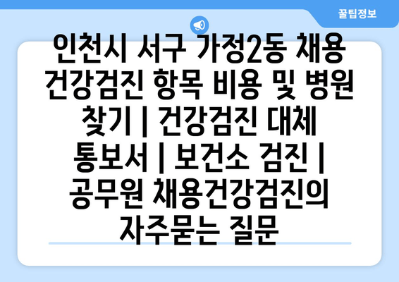 인천시 서구 가정2동 채용 건강검진 항목 비용 및 병원 찾기 | 건강검진 대체 통보서 | 보건소 검진 | 공무원 채용건강검진