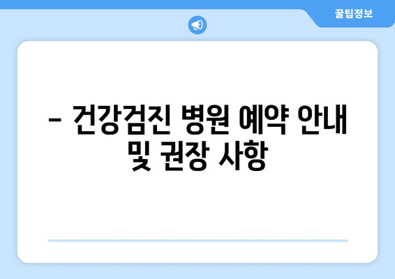 - 건강검진 병원 예약 안내 및 권장 사항