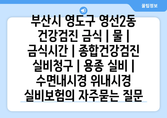 부산시 영도구 영선2동 건강검진 금식 | 물 | 금식시간 | 종합건강검진 실비청구 | 용종 실비 | 수면내시경 위내시경 실비보험