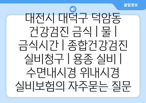 대전시 대덕구 덕암동 건강검진 금식 | 물 | 금식시간 | 종합건강검진 실비청구 | 용종 실비 | 수면내시경 위내시경 실비보험