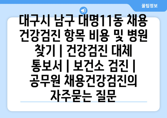 대구시 남구 대명11동 채용 건강검진 항목 비용 및 병원 찾기 | 건강검진 대체 통보서 | 보건소 검진 | 공무원 채용건강검진