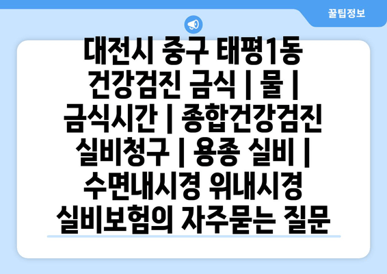 대전시 중구 태평1동 건강검진 금식 | 물 | 금식시간 | 종합건강검진 실비청구 | 용종 실비 | 수면내시경 위내시경 실비보험