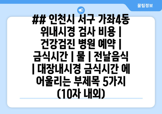 ## 인천시 서구 가좌4동 위내시경 검사 비용 | 건강검진 병원 예약 | 금식시간 | 물 | 전날음식 | 대장내시경 금식시간 에 어울리는 부제목 5가지 (10자 내외)