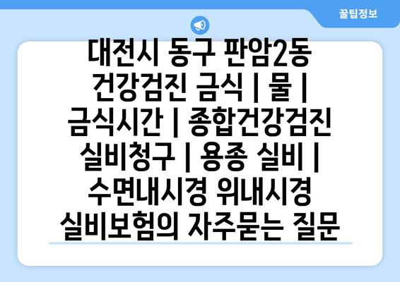 대전시 동구 판암2동 건강검진 금식 | 물 | 금식시간 | 종합건강검진 실비청구 | 용종 실비 | 수면내시경 위내시경 실비보험