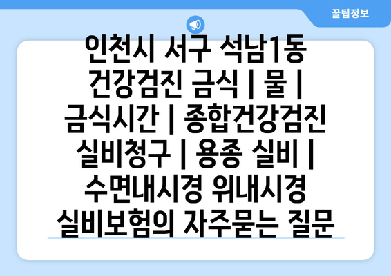 인천시 서구 석남1동 건강검진 금식 | 물 | 금식시간 | 종합건강검진 실비청구 | 용종 실비 | 수면내시경 위내시경 실비보험