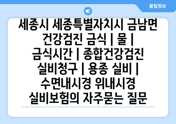 세종시 세종특별자치시 금남면 건강검진 금식 | 물 | 금식시간 | 종합건강검진 실비청구 | 용종 실비 | 수면내시경 위내시경 실비보험