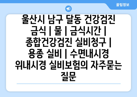 울산시 남구 달동 건강검진 금식 | 물 | 금식시간 | 종합건강검진 실비청구 | 용종 실비 | 수면내시경 위내시경 실비보험