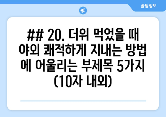 ## 20. 더위 먹었을 때 야외 쾌적하게 지내는 방법 에 어울리는 부제목 5가지 (10자 내외)