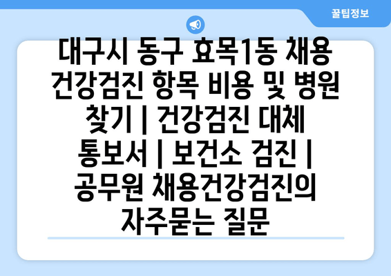 대구시 동구 효목1동 채용 건강검진 항목 비용 및 병원 찾기 | 건강검진 대체 통보서 | 보건소 검진 | 공무원 채용건강검진