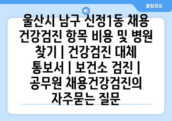 울산시 남구 신정1동 채용 건강검진 항목 비용 및 병원 찾기 | 건강검진 대체 통보서 | 보건소 검진 | 공무원 채용건강검진