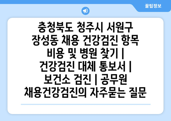 충청북도 청주시 서원구 장성동 채용 건강검진 항목 비용 및 병원 찾기 | 건강검진 대체 통보서 | 보건소 검진 | 공무원 채용건강검진