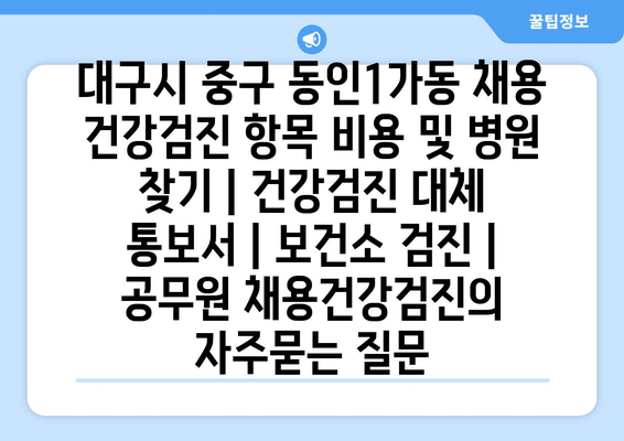 대구시 중구 동인1가동 채용 건강검진 항목 비용 및 병원 찾기 | 건강검진 대체 통보서 | 보건소 검진 | 공무원 채용건강검진