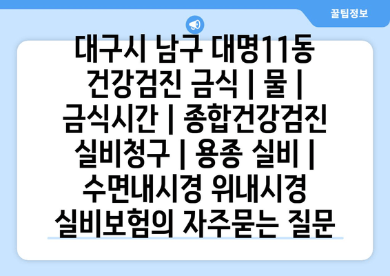 대구시 남구 대명11동 건강검진 금식 | 물 | 금식시간 | 종합건강검진 실비청구 | 용종 실비 | 수면내시경 위내시경 실비보험