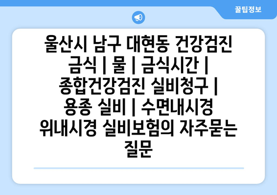 울산시 남구 대현동 건강검진 금식 | 물 | 금식시간 | 종합건강검진 실비청구 | 용종 실비 | 수면내시경 위내시경 실비보험