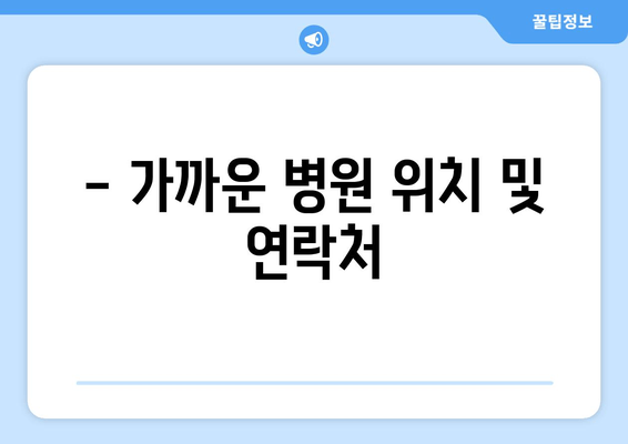 - 가까운 병원 위치 및 연락처