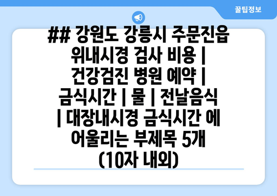 ## 강원도 강릉시 주문진읍 위내시경 검사 비용 | 건강검진 병원 예약 | 금식시간 | 물 | 전날음식 | 대장내시경 금식시간 에 어울리는 부제목 5개 (10자 내외)