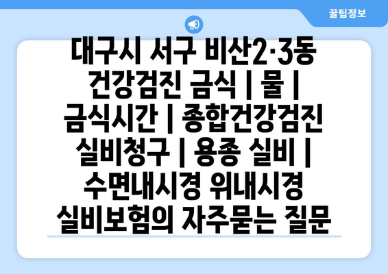 대구시 서구 비산2·3동 건강검진 금식 | 물 | 금식시간 | 종합건강검진 실비청구 | 용종 실비 | 수면내시경 위내시경 실비보험