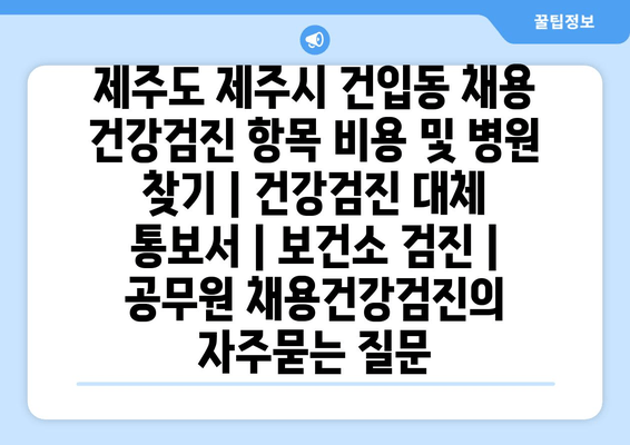 제주도 제주시 건입동 채용 건강검진 항목 비용 및 병원 찾기 | 건강검진 대체 통보서 | 보건소 검진 | 공무원 채용건강검진