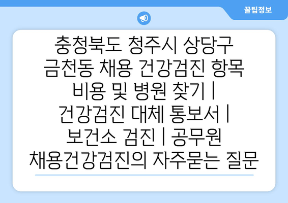 충청북도 청주시 상당구 금천동 채용 건강검진 항목 비용 및 병원 찾기 | 건강검진 대체 통보서 | 보건소 검진 | 공무원 채용건강검진