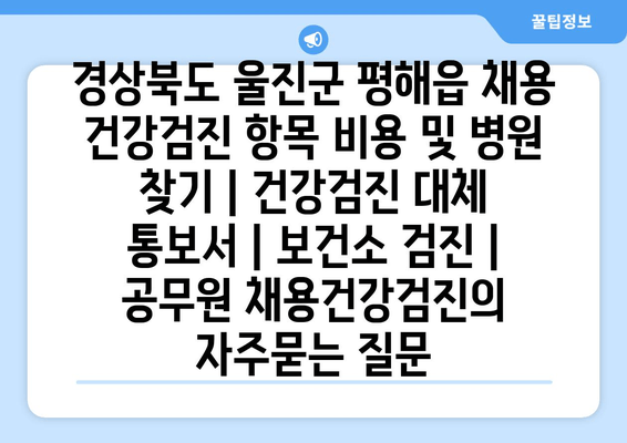 경상북도 울진군 평해읍 채용 건강검진 항목 비용 및 병원 찾기 | 건강검진 대체 통보서 | 보건소 검진 | 공무원 채용건강검진