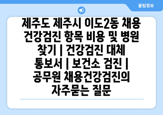 제주도 제주시 이도2동 채용 건강검진 항목 비용 및 병원 찾기 | 건강검진 대체 통보서 | 보건소 검진 | 공무원 채용건강검진