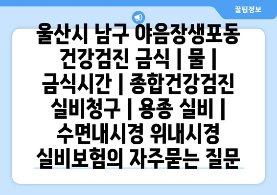 울산시 남구 야음장생포동 건강검진 금식 | 물 | 금식시간 | 종합건강검진 실비청구 | 용종 실비 | 수면내시경 위내시경 실비보험