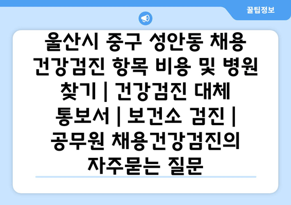 울산시 중구 성안동 채용 건강검진 항목 비용 및 병원 찾기 | 건강검진 대체 통보서 | 보건소 검진 | 공무원 채용건강검진