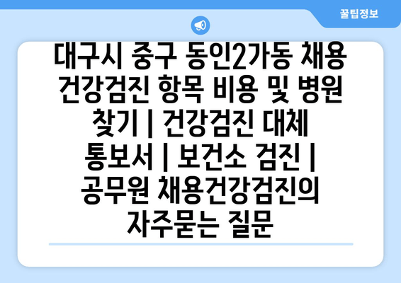 대구시 중구 동인2가동 채용 건강검진 항목 비용 및 병원 찾기 | 건강검진 대체 통보서 | 보건소 검진 | 공무원 채용건강검진