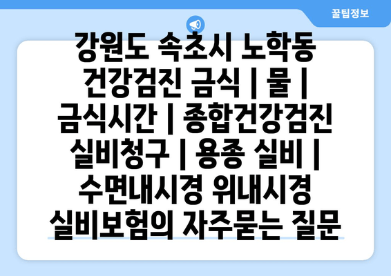 강원도 속초시 노학동 건강검진 금식 | 물 | 금식시간 | 종합건강검진 실비청구 | 용종 실비 | 수면내시경 위내시경 실비보험