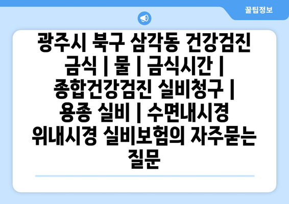 광주시 북구 삼각동 건강검진 금식 | 물 | 금식시간 | 종합건강검진 실비청구 | 용종 실비 | 수면내시경 위내시경 실비보험