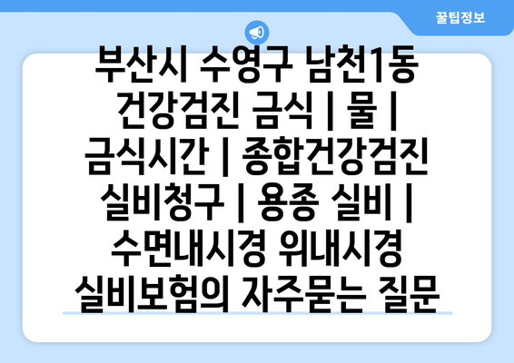 부산시 수영구 남천1동 건강검진 금식 | 물 | 금식시간 | 종합건강검진 실비청구 | 용종 실비 | 수면내시경 위내시경 실비보험