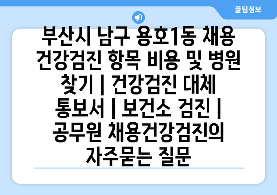 부산시 남구 용호1동 채용 건강검진 항목 비용 및 병원 찾기 | 건강검진 대체 통보서 | 보건소 검진 | 공무원 채용건강검진