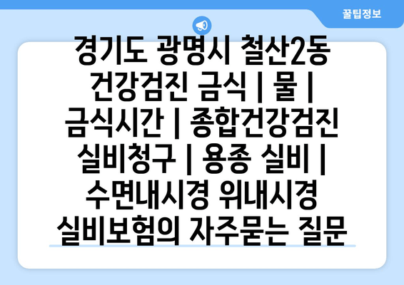 경기도 광명시 철산2동 건강검진 금식 | 물 | 금식시간 | 종합건강검진 실비청구 | 용종 실비 | 수면내시경 위내시경 실비보험